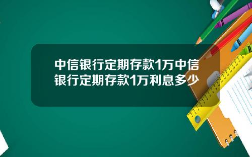 中信银行定期存款1万中信银行定期存款1万利息多少