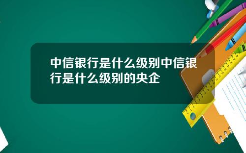中信银行是什么级别中信银行是什么级别的央企
