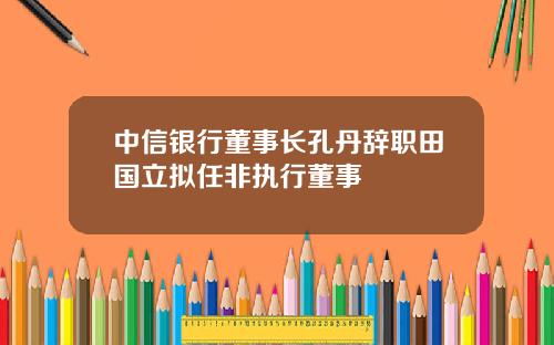 中信银行董事长孔丹辞职田国立拟任非执行董事