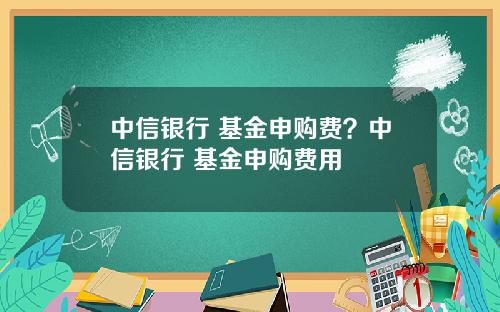 中信银行 基金申购费？中信银行 基金申购费用