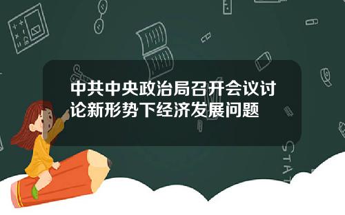 中共中央政治局召开会议讨论新形势下经济发展问题
