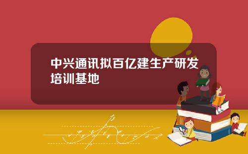 中兴通讯拟百亿建生产研发培训基地