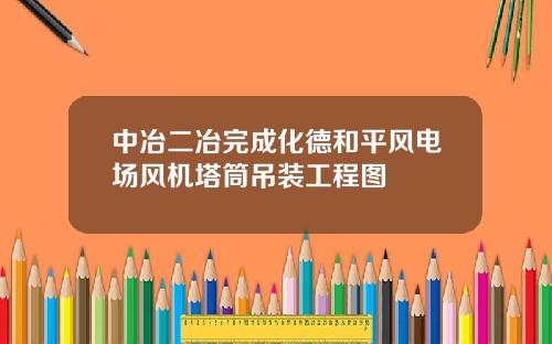 中冶二冶完成化德和平风电场风机塔筒吊装工程图