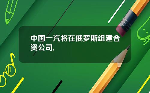 中国一汽将在俄罗斯组建合资公司.