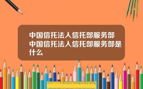 中国信托法人信托部服务部中国信托法人信托部服务部是什么