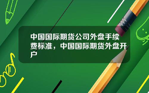 中国国际期货公司外盘手续费标准,中国国际期货外盘开户