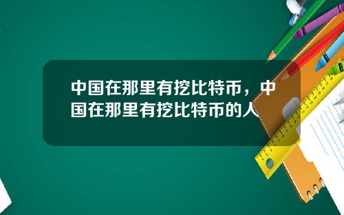 中国在那里有挖比特币,中国在那里有挖比特币的人
