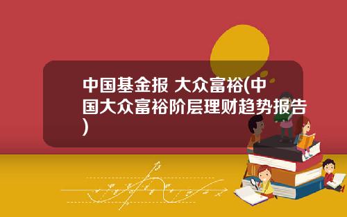 中国基金报 大众富裕(中国大众富裕阶层理财趋势报告)