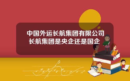 中国外运长航集团有限公司 长航集团是央企还是国企