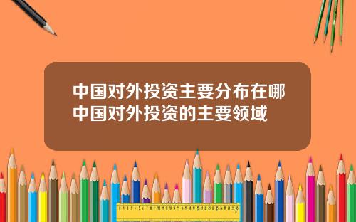 中国对外投资主要分布在哪中国对外投资的主要领域