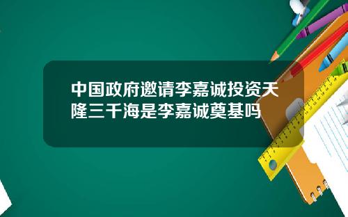 中国政府邀请李嘉诚投资天隆三千海是李嘉诚奠基吗