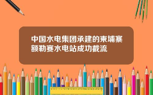 中国水电集团承建的柬埔寨额勒赛水电站成功截流