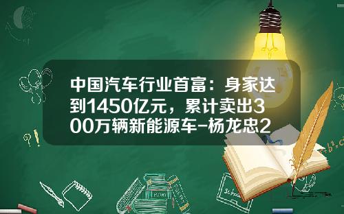 中国汽车行业首富:身家达到1450亿元,累计卖出300万辆新能源车-杨龙忠2015有多少资产【新闻】