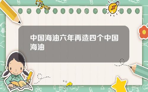 中国海油六年再造四个中国海油