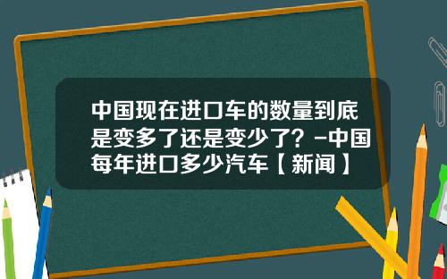 中国现在进口车的数量到底是变多了还是变少了?-中国每年进口多少汽车【新闻】