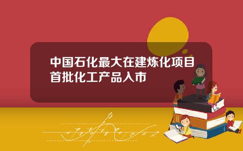 中国石化最大在建炼化项目首批化工产品入市