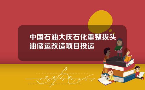 中国石油大庆石化重整拔头油储运改造项目投运