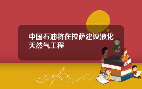 中国石油将在拉萨建设液化天然气工程
