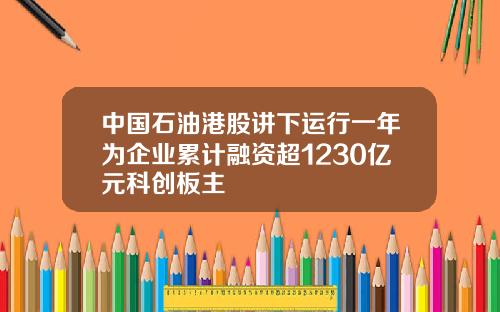 中国石油港股讲下运行一年为企业累计融资超1230亿元科创板主