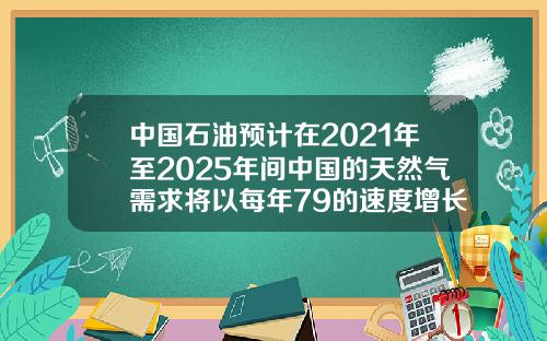 中国石油预计在2021年至2025年间中国的天然气需求将以每年79的速度增长