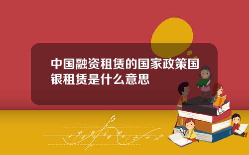 中国融资租赁的国家政策国银租赁是什么意思