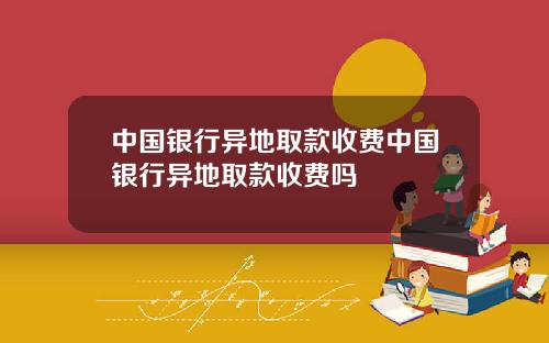 中国银行异地取款收费中国银行异地取款收费吗