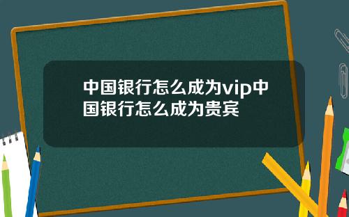 中国银行怎么成为vip中国银行怎么成为贵宾