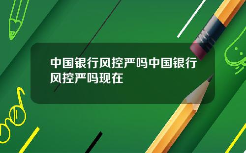 中国银行风控严吗中国银行风控严吗现在