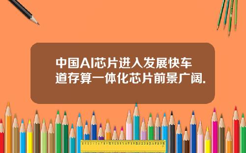 中国AI芯片进入发展快车道存算一体化芯片前景广阔.