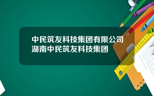 中民筑友科技集团有限公司湖南中民筑友科技集团