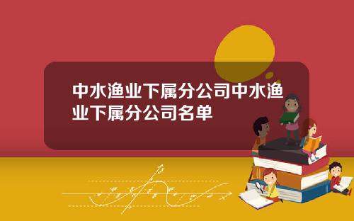 中水渔业下属分公司中水渔业下属分公司名单