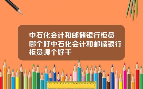中石化会计和邮储银行柜员哪个好中石化会计和邮储银行柜员哪个好干