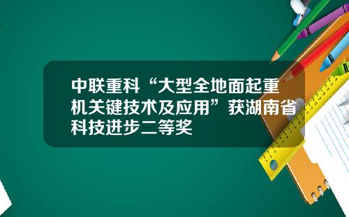 中联重科“大型全地面起重机关键技术及应用”获湖南省科技进步二等奖