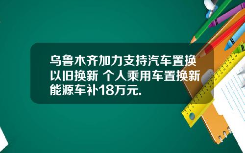 乌鲁木齐加力支持汽车置换以旧换新 个人乘用车置换新能源车补18万元.