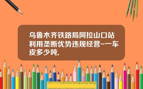 乌鲁木齐铁路局阿拉山口站利用垄断优势违规经营-一车皮多少吨.