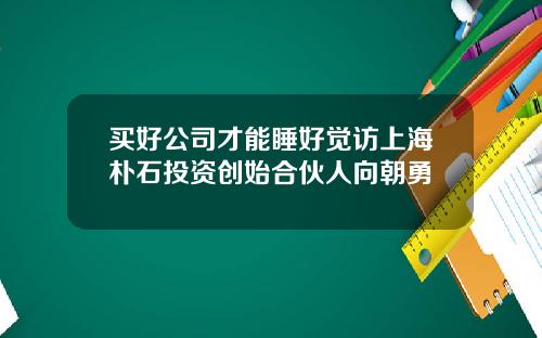 买好公司才能睡好觉访上海朴石投资创始合伙人向朝勇