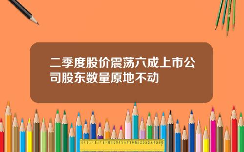 二季度股价震荡六成上市公司股东数量原地不动