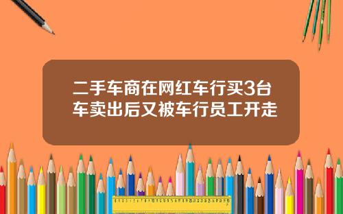 二手车商在网红车行买3台车卖出后又被车行员工开走