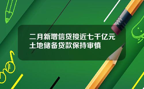 二月新增信贷接近七千亿元土地储备贷款保持审慎