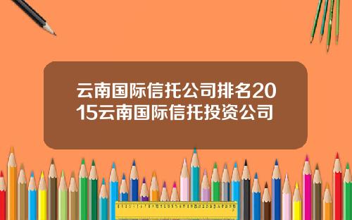 云南国际信托公司排名2015云南国际信托投资公司