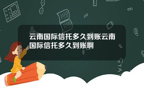 云南国际信托多久到账云南国际信托多久到账啊