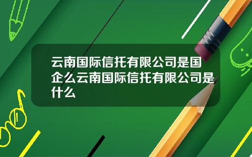 云南国际信托有限公司是国企么云南国际信托有限公司是什么