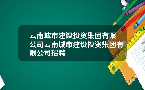 云南城市建设投资集团有限公司云南城市建设投资集团有限公司招聘