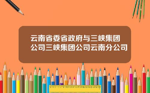云南省委省政府与三峡集团公司三峡集团公司云南分公司