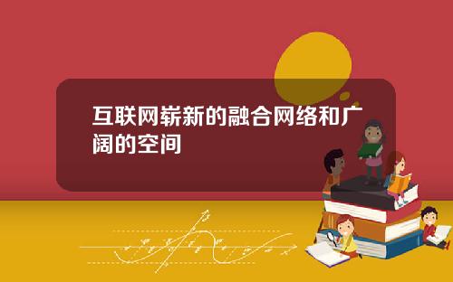 互联网崭新的融合网络和广阔的空间