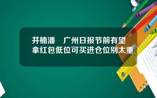 井楠潘彧广州日报节前有望拿红包低位可买进仓位别太重