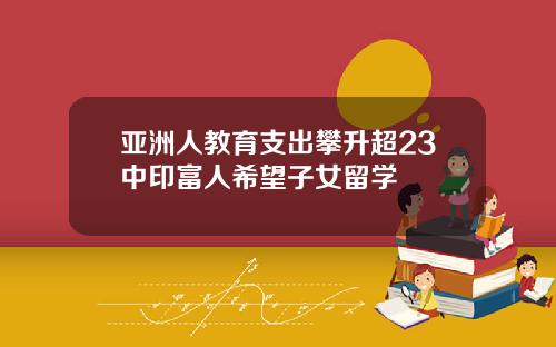 亚洲人教育支出攀升超23中印富人希望子女留学