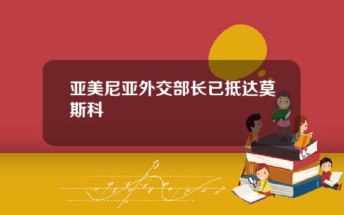 亚美尼亚外交部长已抵达莫斯科