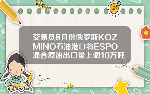 交易员8月份俄罗斯KOZMINO石油港口将ESPO混合原油出口量上调10万吨至294万吨
