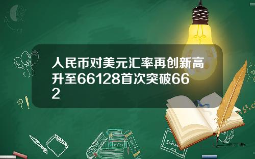 人民币对美元汇率再创新高升至66128首次突破662